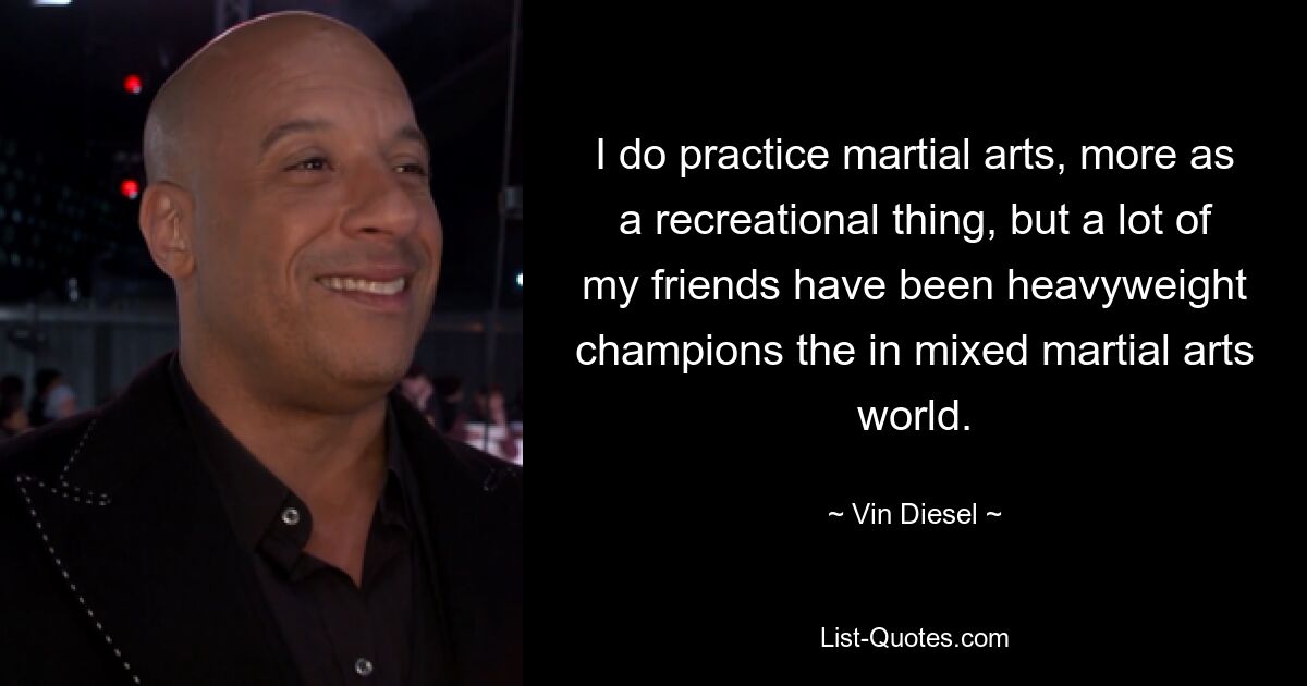 I do practice martial arts, more as a recreational thing, but a lot of my friends have been heavyweight champions the in mixed martial arts world. — © Vin Diesel