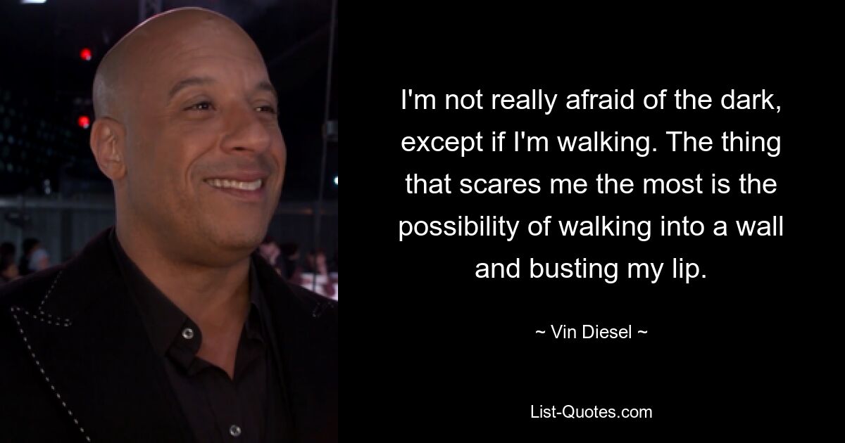 I'm not really afraid of the dark, except if I'm walking. The thing that scares me the most is the possibility of walking into a wall and busting my lip. — © Vin Diesel