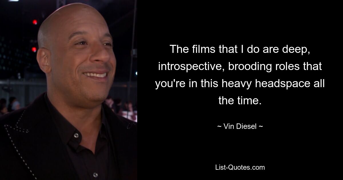 The films that I do are deep, introspective, brooding roles that you're in this heavy headspace all the time. — © Vin Diesel