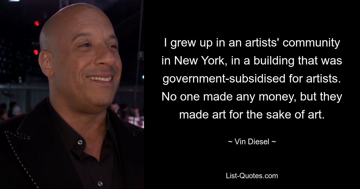 Ich bin in einer Künstlergemeinschaft in New York aufgewachsen, in einem Gebäude, das staatlich für Künstler subventioniert wurde. Niemand verdiente Geld, aber sie machten Kunst um der Kunst willen. — © Vin Diesel