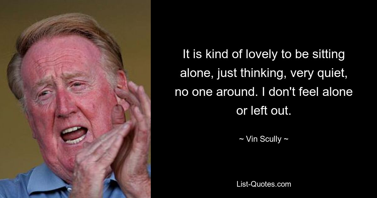 It is kind of lovely to be sitting alone, just thinking, very quiet, no one around. I don't feel alone or left out. — © Vin Scully