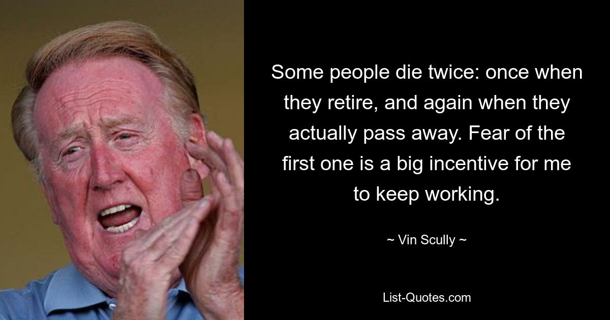 Some people die twice: once when they retire, and again when they actually pass away. Fear of the first one is a big incentive for me to keep working. — © Vin Scully