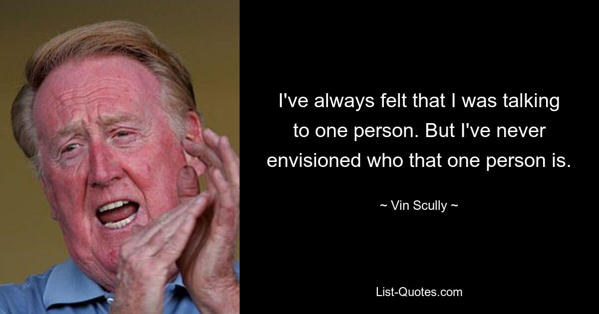 I've always felt that I was talking to one person. But I've never envisioned who that one person is. — © Vin Scully