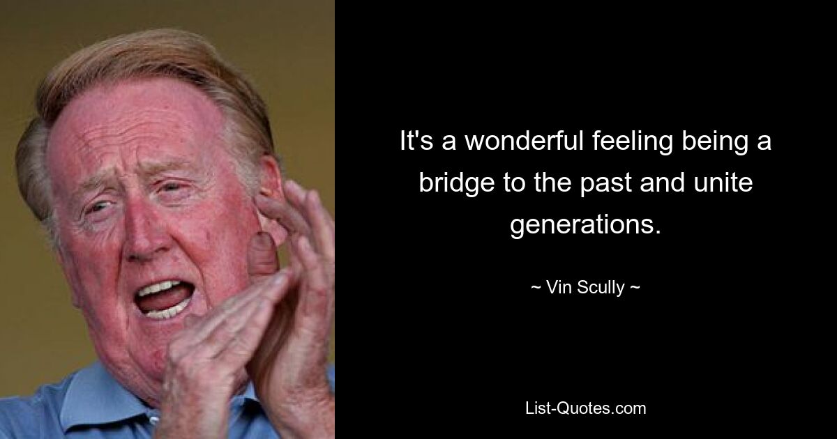 It's a wonderful feeling being a bridge to the past and unite generations. — © Vin Scully