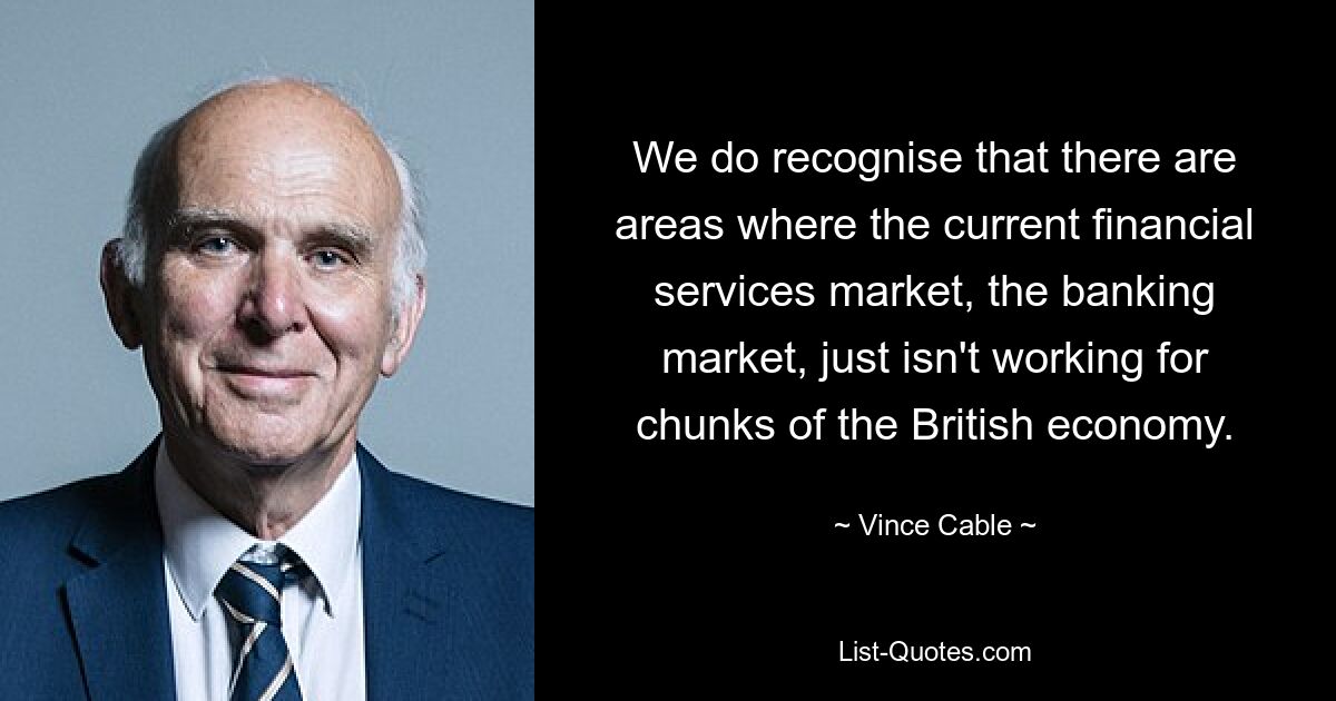 We do recognise that there are areas where the current financial services market, the banking market, just isn't working for chunks of the British economy. — © Vince Cable