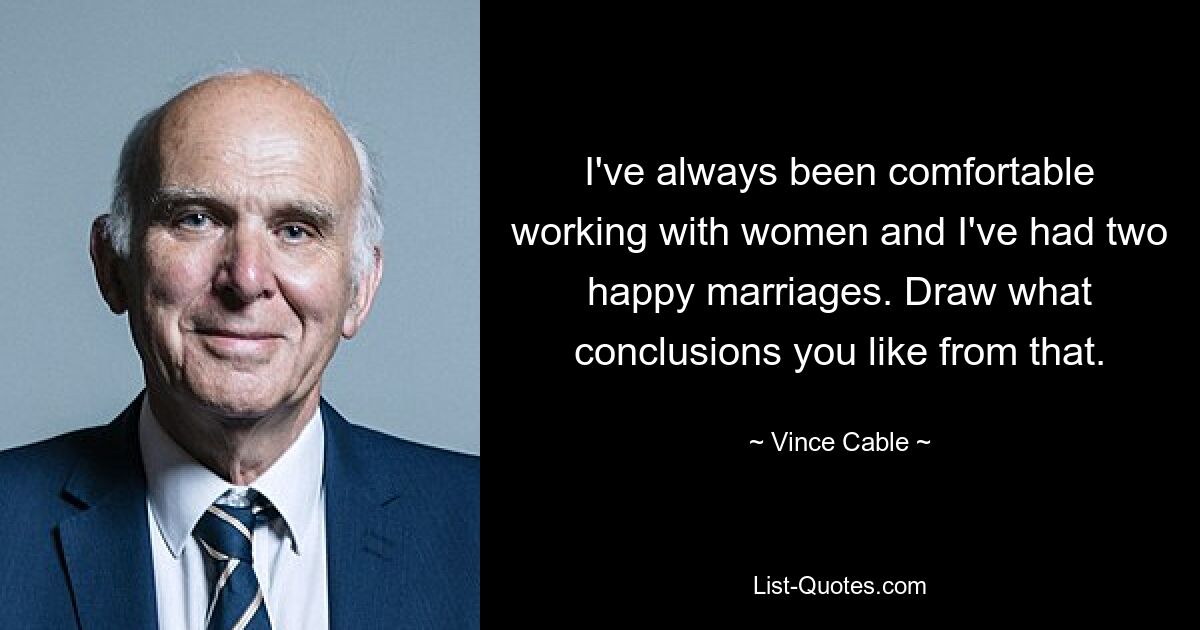 I've always been comfortable working with women and I've had two happy marriages. Draw what conclusions you like from that. — © Vince Cable