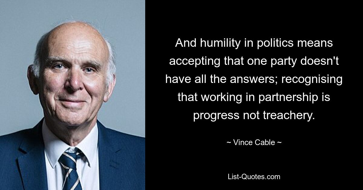 And humility in politics means accepting that one party doesn't have all the answers; recognising that working in partnership is progress not treachery. — © Vince Cable