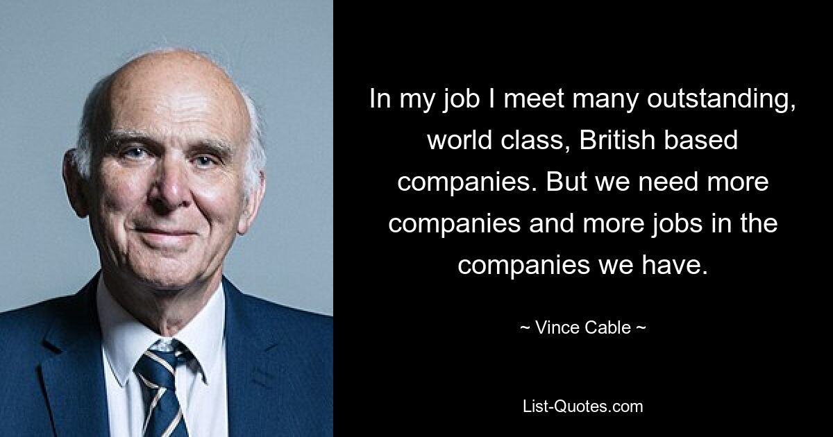 In my job I meet many outstanding, world class, British based companies. But we need more companies and more jobs in the companies we have. — © Vince Cable