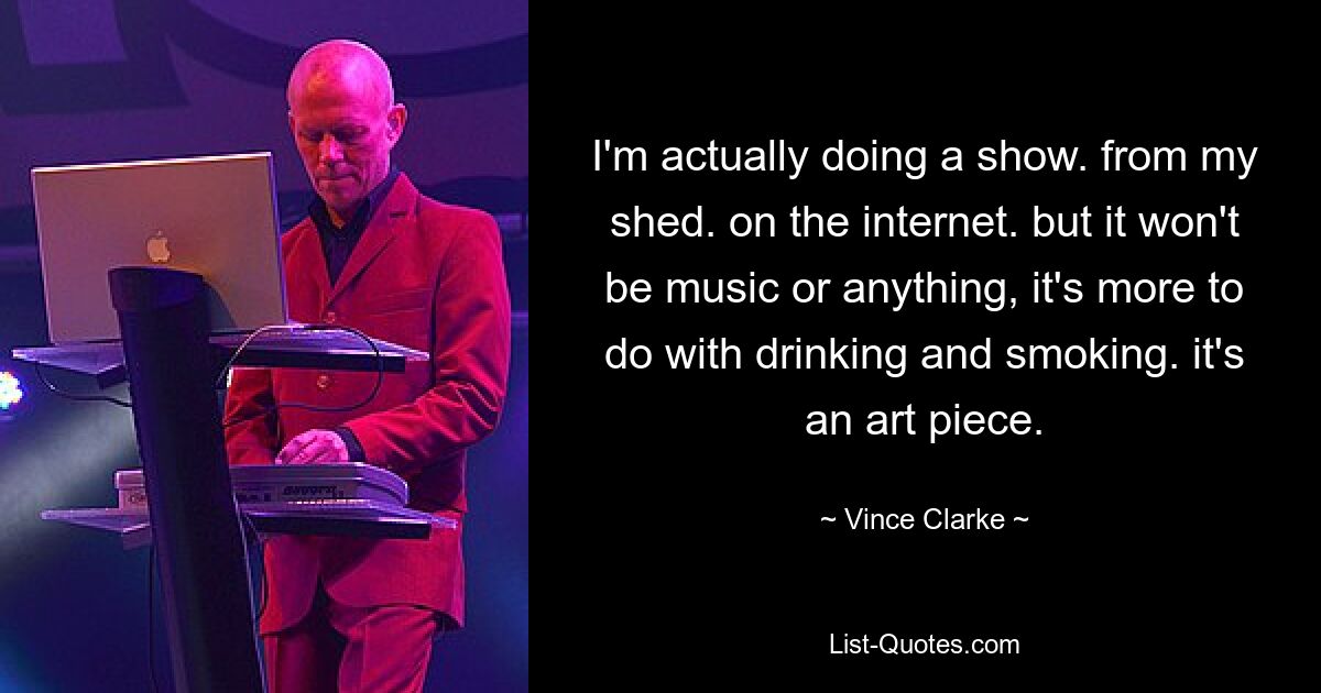 I'm actually doing a show. from my shed. on the internet. but it won't be music or anything, it's more to do with drinking and smoking. it's an art piece. — © Vince Clarke