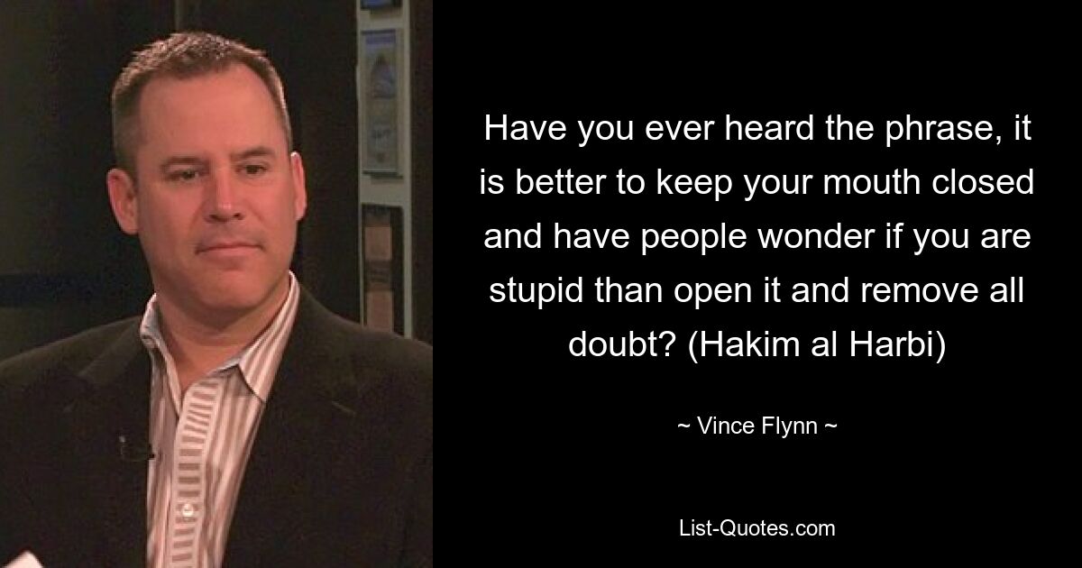 Have you ever heard the phrase, it is better to keep your mouth closed and have people wonder if you are stupid than open it and remove all doubt? (Hakim al Harbi) — © Vince Flynn