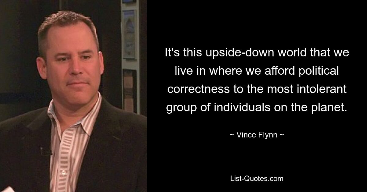 It's this upside-down world that we live in where we afford political correctness to the most intolerant group of individuals on the planet. — © Vince Flynn