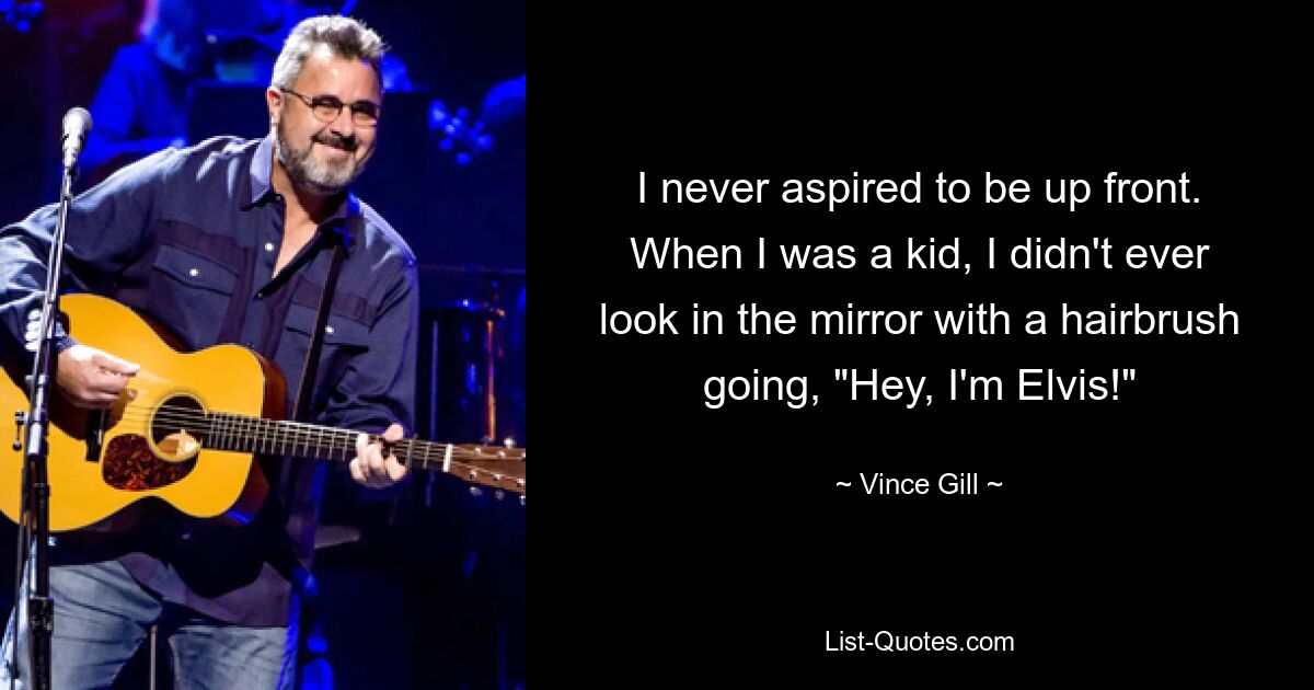 I never aspired to be up front. When I was a kid, I didn't ever look in the mirror with a hairbrush going, "Hey, I'm Elvis!" — © Vince Gill