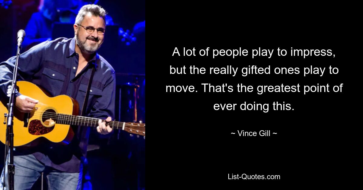 A lot of people play to impress, but the really gifted ones play to move. That's the greatest point of ever doing this. — © Vince Gill