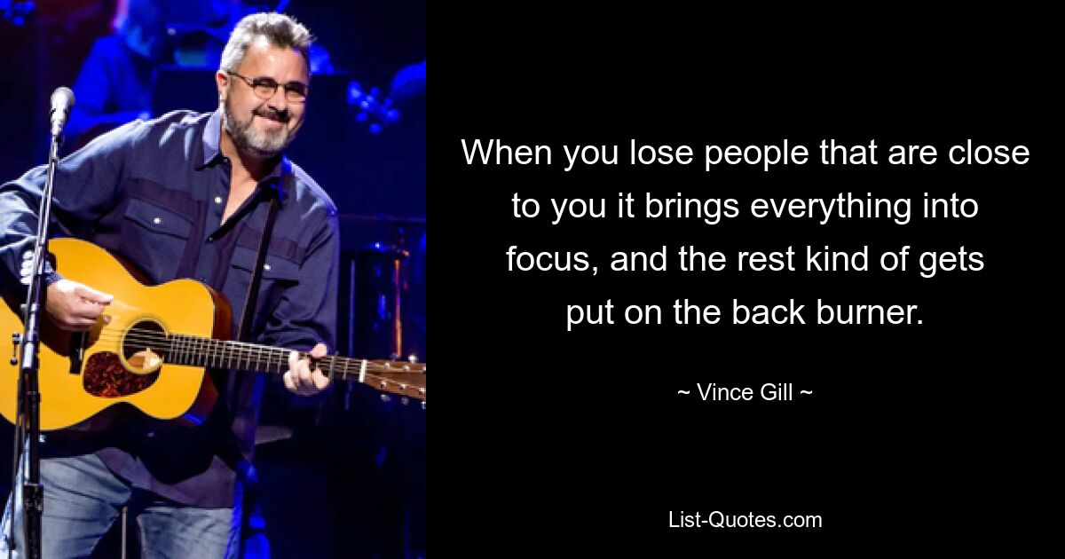 When you lose people that are close to you it brings everything into focus, and the rest kind of gets put on the back burner. — © Vince Gill