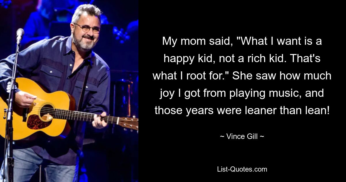 My mom said, "What I want is a happy kid, not a rich kid. That's what I root for." She saw how much joy I got from playing music, and those years were leaner than lean! — © Vince Gill