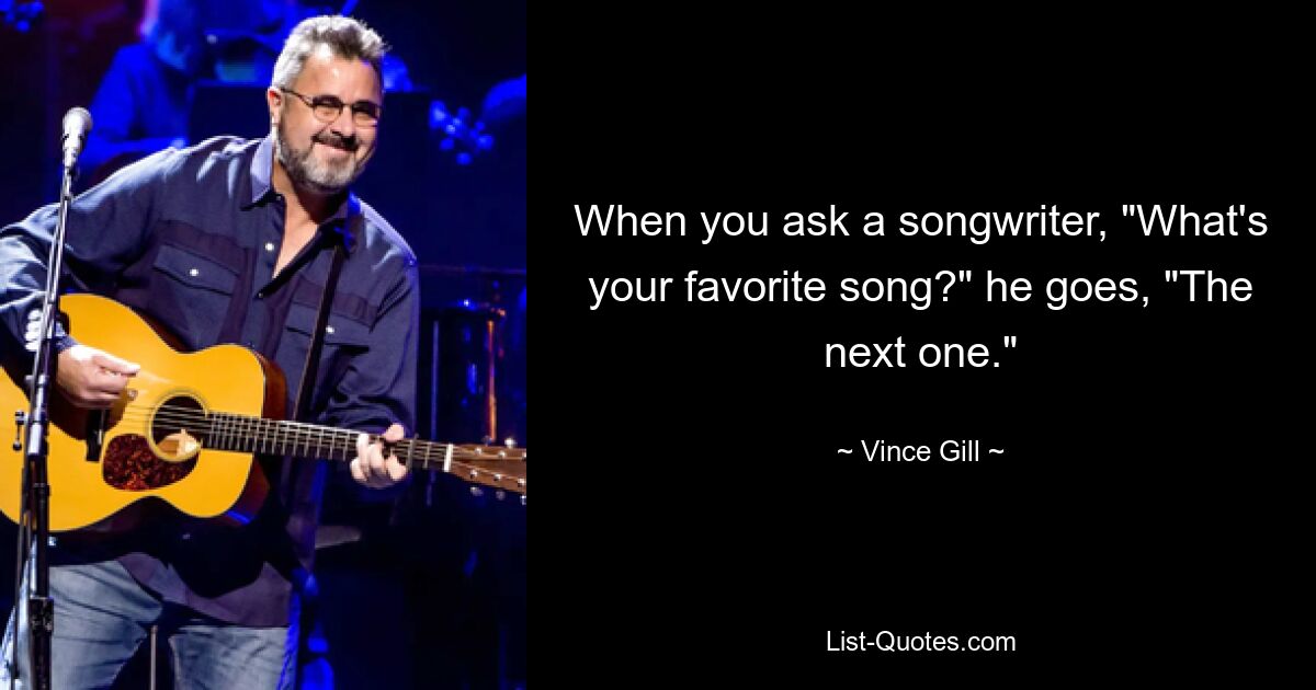 When you ask a songwriter, "What's your favorite song?" he goes, "The next one." — © Vince Gill