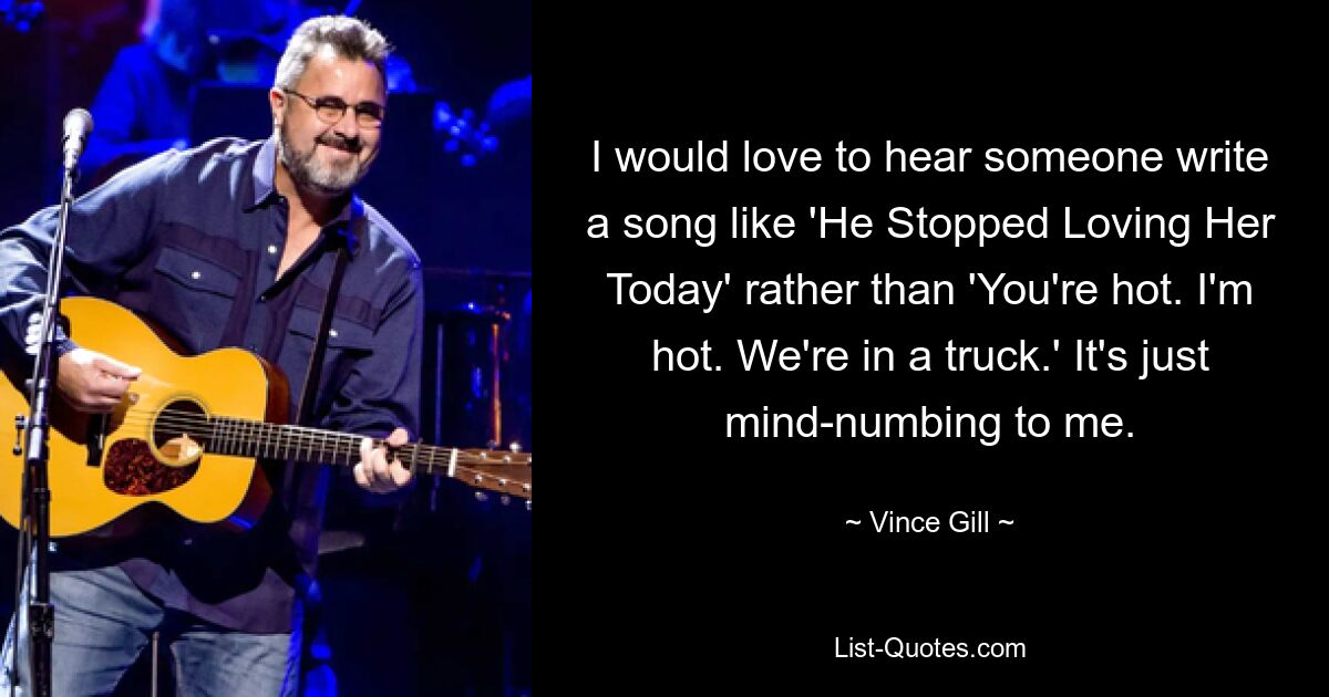 I would love to hear someone write a song like 'He Stopped Loving Her Today' rather than 'You're hot. I'm hot. We're in a truck.' It's just mind-numbing to me. — © Vince Gill