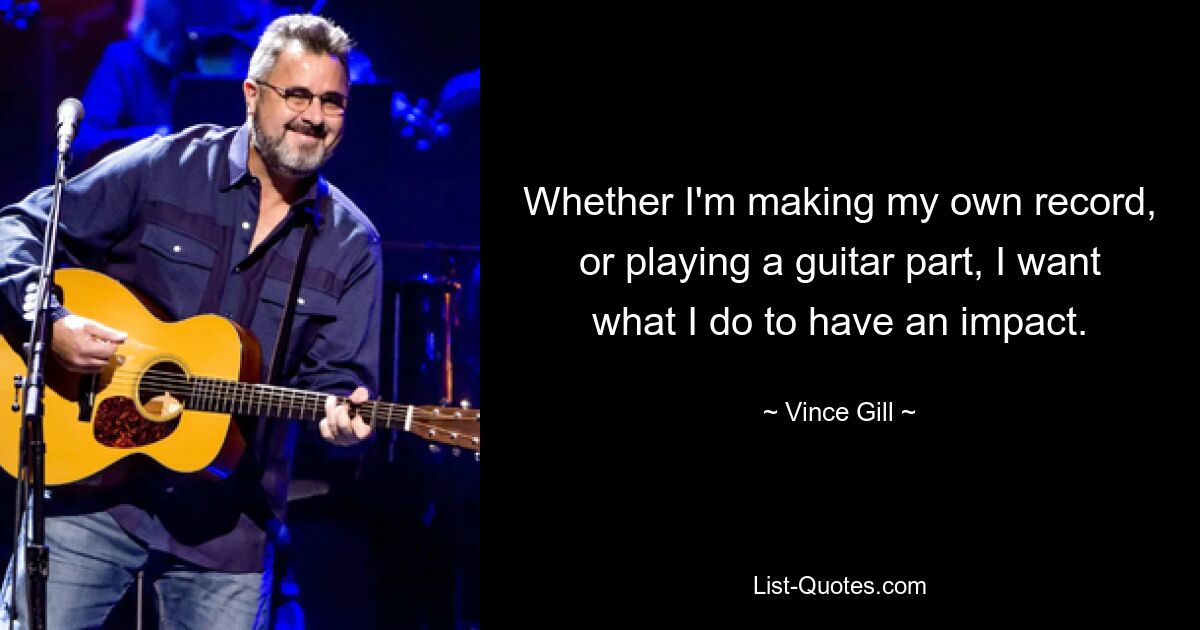 Whether I'm making my own record, or playing a guitar part, I want what I do to have an impact. — © Vince Gill