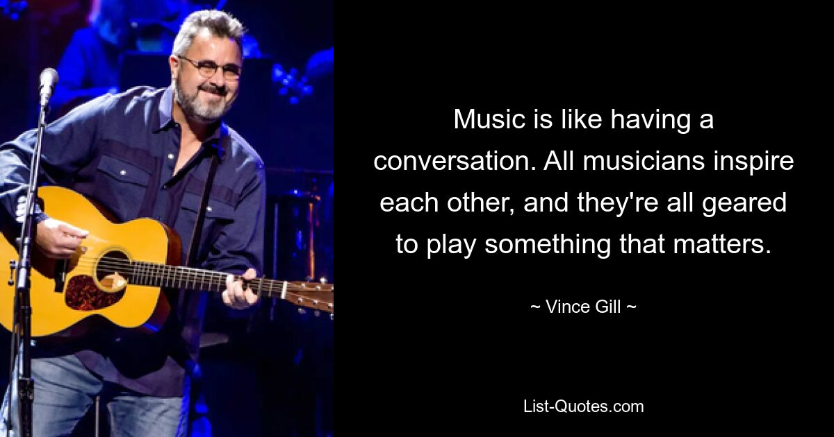 Music is like having a conversation. All musicians inspire each other, and they're all geared to play something that matters. — © Vince Gill