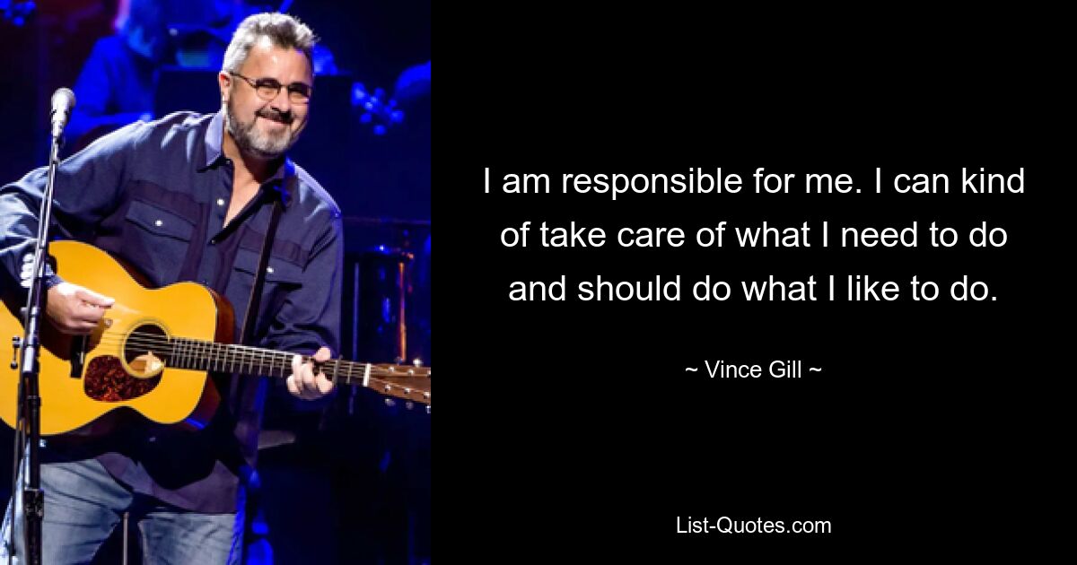 I am responsible for me. I can kind of take care of what I need to do and should do what I like to do. — © Vince Gill