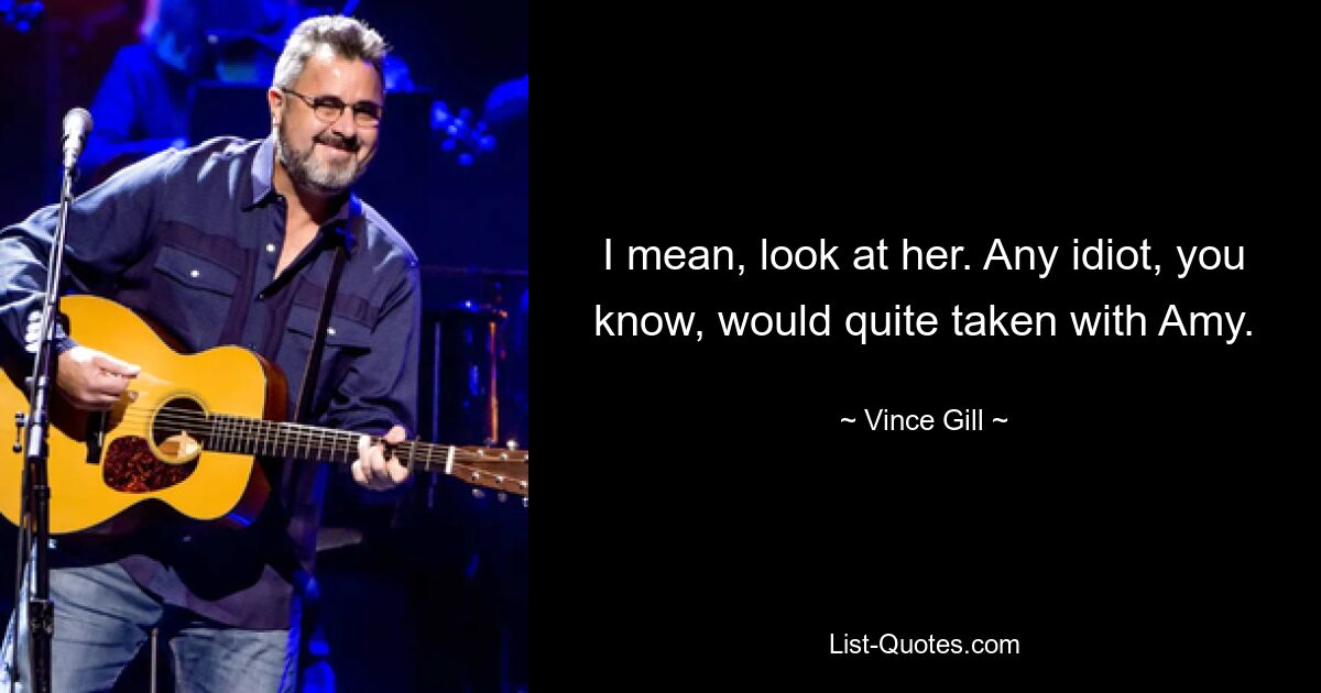 I mean, look at her. Any idiot, you know, would quite taken with Amy. — © Vince Gill