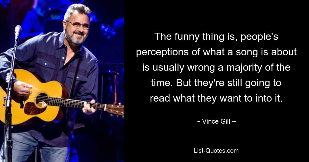 The funny thing is, people's perceptions of what a song is about is usually wrong a majority of the time. But they're still going to read what they want to into it. — © Vince Gill