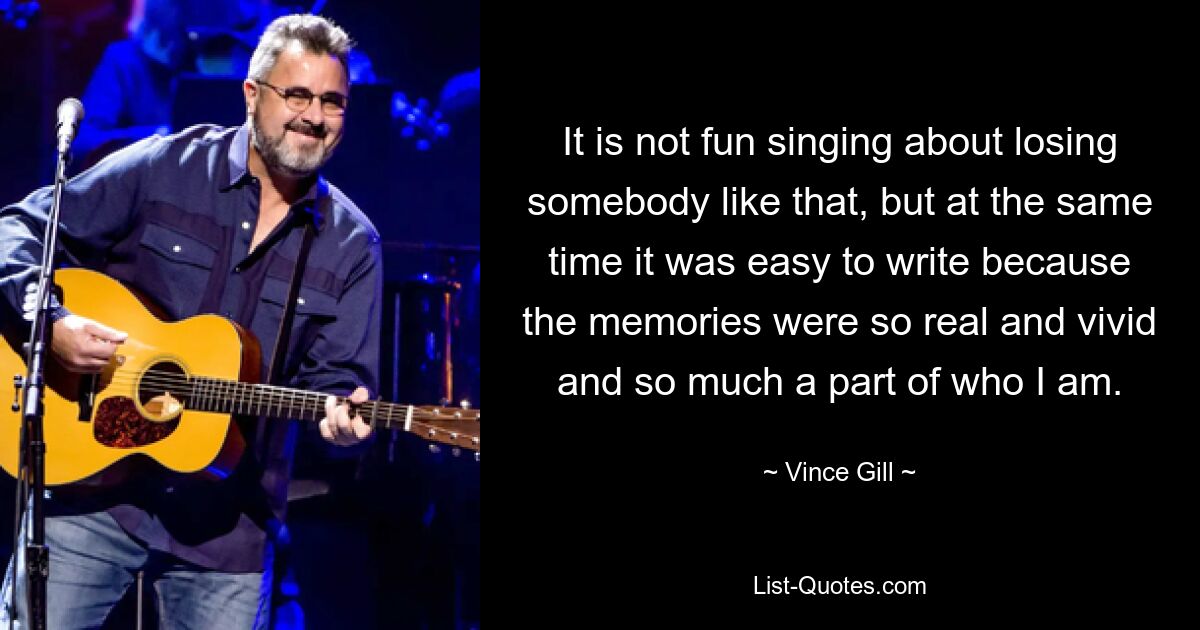 It is not fun singing about losing somebody like that, but at the same time it was easy to write because the memories were so real and vivid and so much a part of who I am. — © Vince Gill