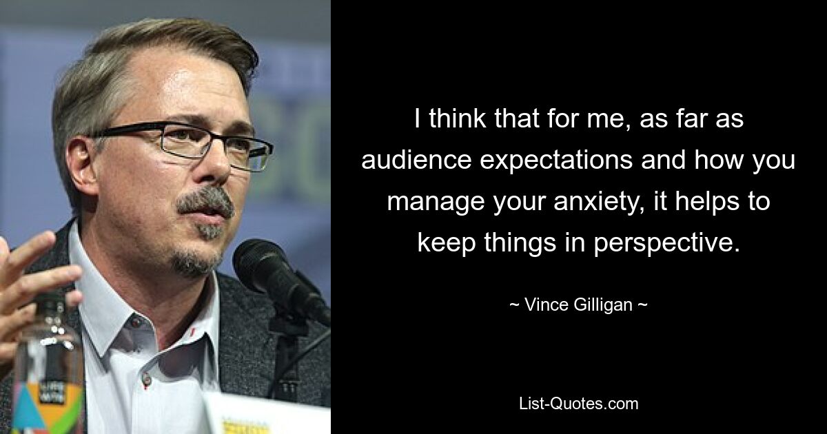 I think that for me, as far as audience expectations and how you manage your anxiety, it helps to keep things in perspective. — © Vince Gilligan