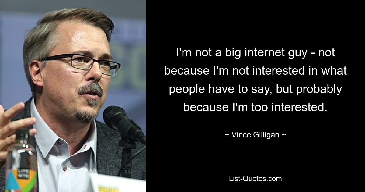 I'm not a big internet guy - not because I'm not interested in what people have to say, but probably because I'm too interested. — © Vince Gilligan