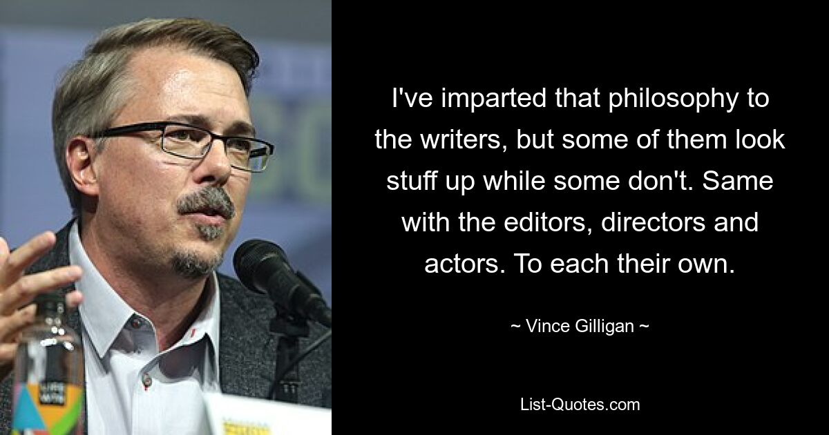 I've imparted that philosophy to the writers, but some of them look stuff up while some don't. Same with the editors, directors and actors. To each their own. — © Vince Gilligan