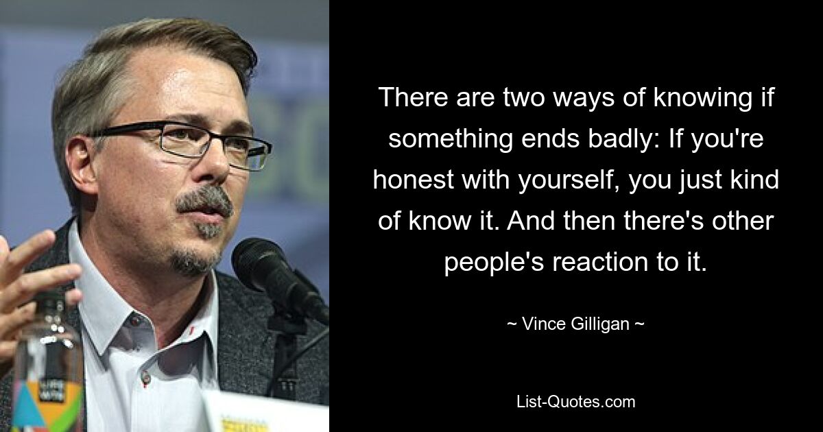 There are two ways of knowing if something ends badly: If you're honest with yourself, you just kind of know it. And then there's other people's reaction to it. — © Vince Gilligan