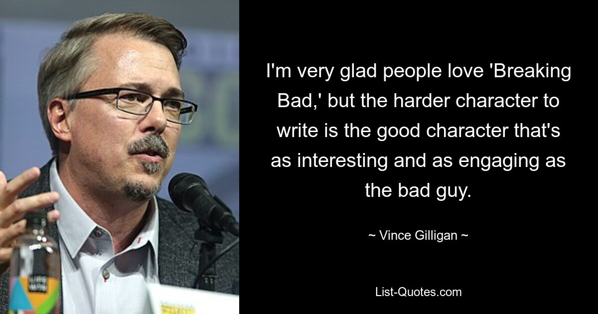 I'm very glad people love 'Breaking Bad,' but the harder character to write is the good character that's as interesting and as engaging as the bad guy. — © Vince Gilligan