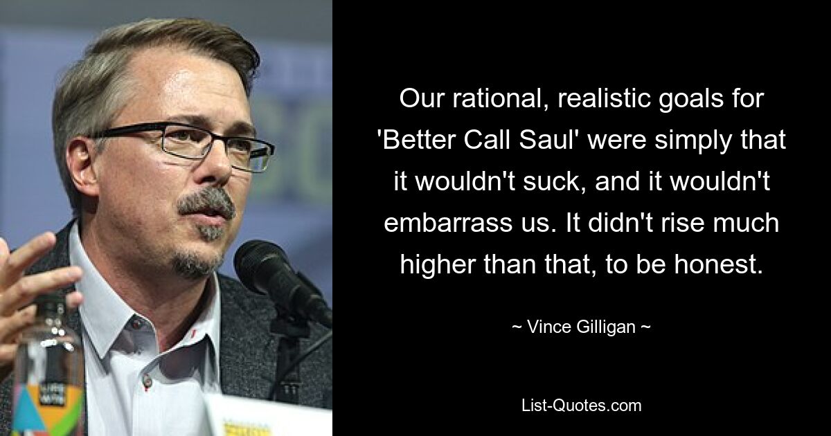 Our rational, realistic goals for 'Better Call Saul' were simply that it wouldn't suck, and it wouldn't embarrass us. It didn't rise much higher than that, to be honest. — © Vince Gilligan