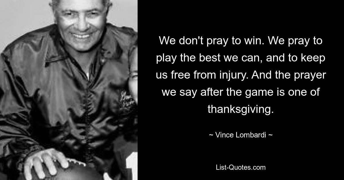 We don't pray to win. We pray to play the best we can, and to keep us free from injury. And the prayer we say after the game is one of thanksgiving. — © Vince Lombardi