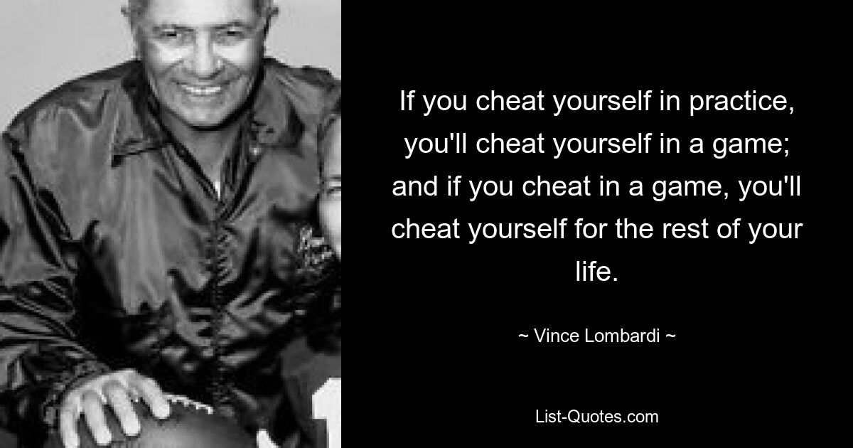 If you cheat yourself in practice, you'll cheat yourself in a game; and if you cheat in a game, you'll cheat yourself for the rest of your life. — © Vince Lombardi