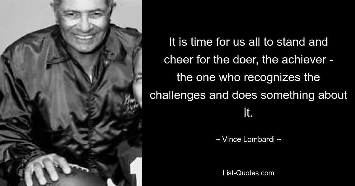 It is time for us all to stand and cheer for the doer, the achiever - the one who recognizes the challenges and does something about it. — © Vince Lombardi