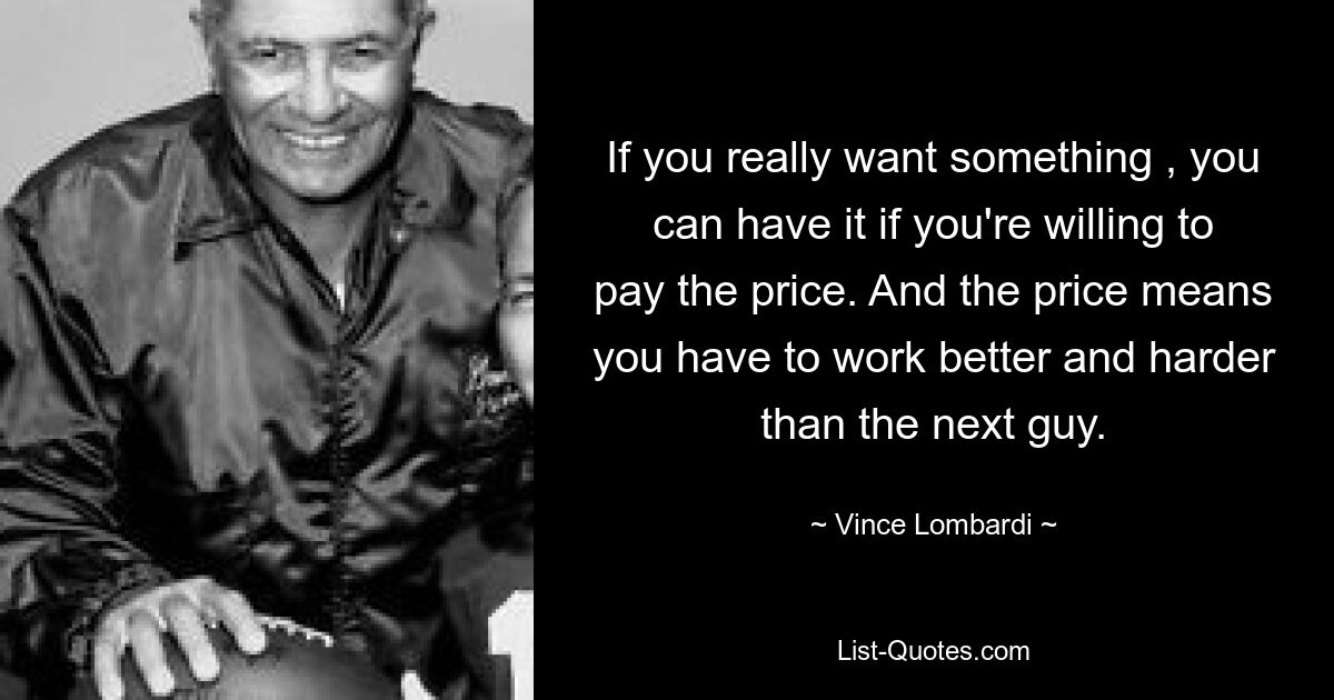 If you really want something , you can have it if you're willing to pay the price. And the price means you have to work better and harder than the next guy. — © Vince Lombardi