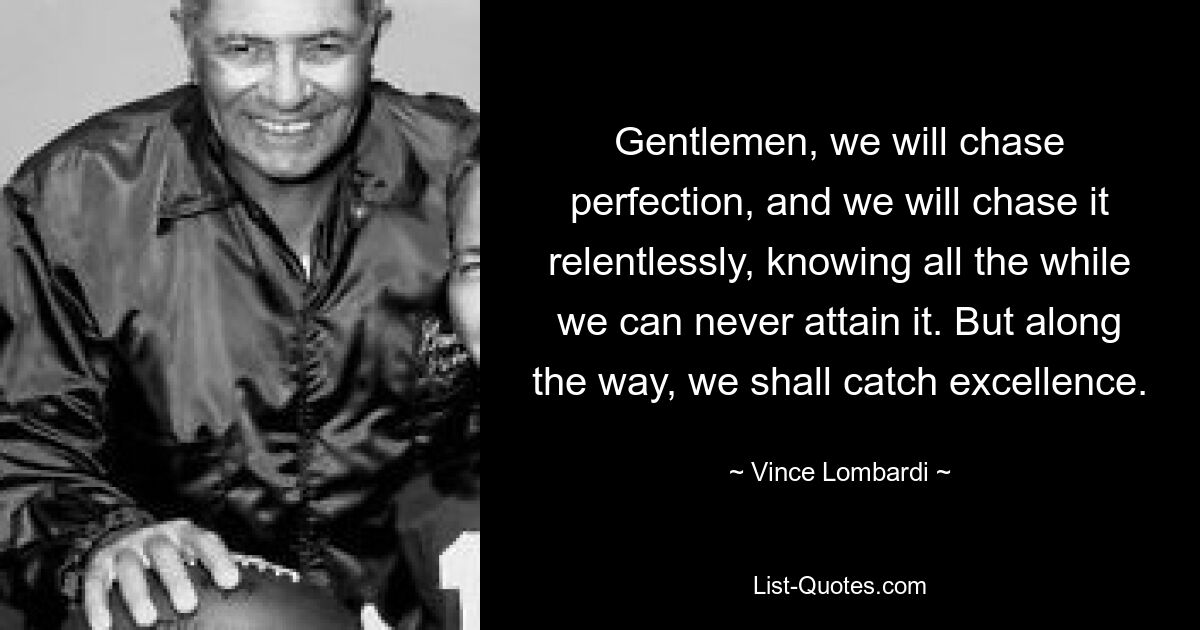 Gentlemen, we will chase perfection, and we will chase it relentlessly, knowing all the while we can never attain it. But along the way, we shall catch excellence. — © Vince Lombardi