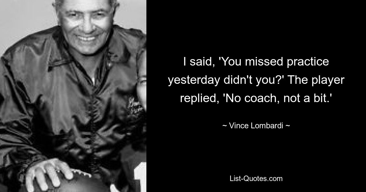 I said, 'You missed practice yesterday didn't you?' The player replied, 'No coach, not a bit.' — © Vince Lombardi