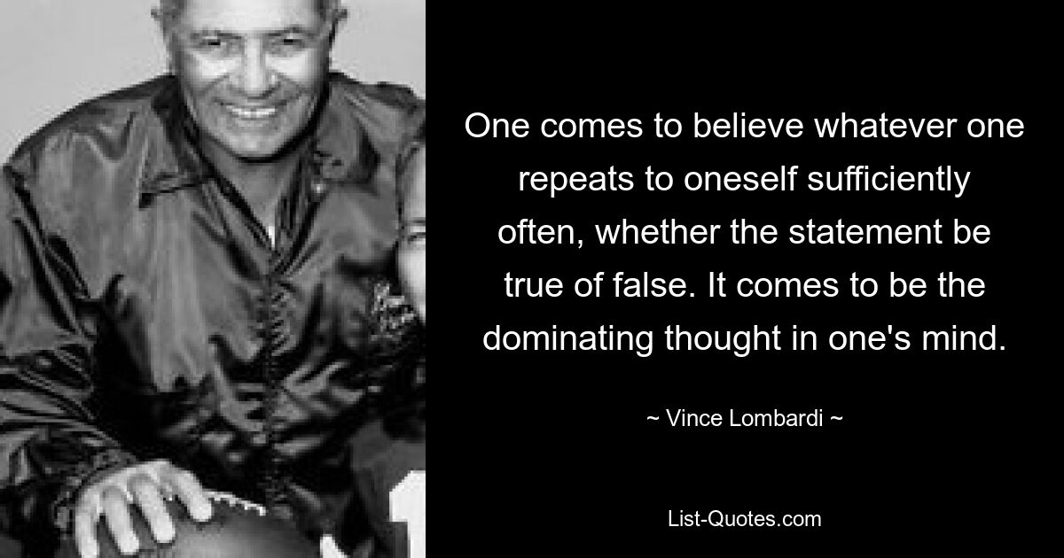 One comes to believe whatever one repeats to oneself sufficiently often, whether the statement be true of false. It comes to be the dominating thought in one's mind. — © Vince Lombardi