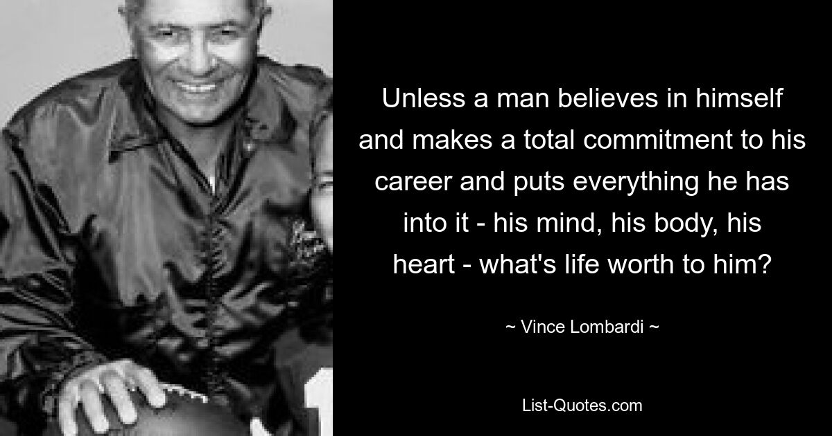 Unless a man believes in himself and makes a total commitment to his career and puts everything he has into it - his mind, his body, his heart - what's life worth to him? — © Vince Lombardi