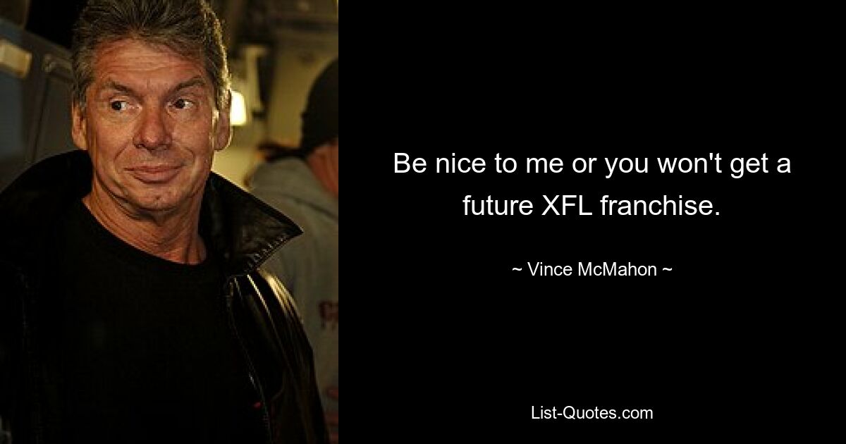 Be nice to me or you won't get a future XFL franchise. — © Vince McMahon