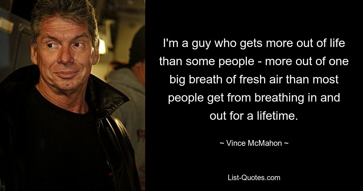 I'm a guy who gets more out of life than some people - more out of one big breath of fresh air than most people get from breathing in and out for a lifetime. — © Vince McMahon