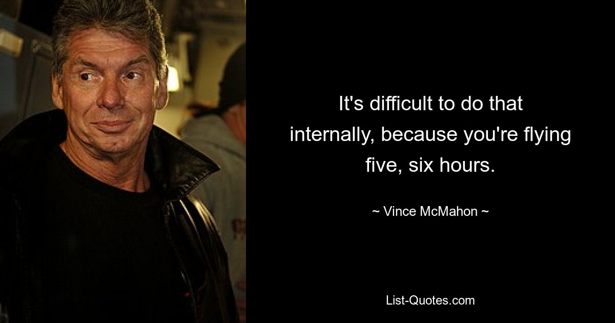 It's difficult to do that internally, because you're flying five, six hours. — © Vince McMahon