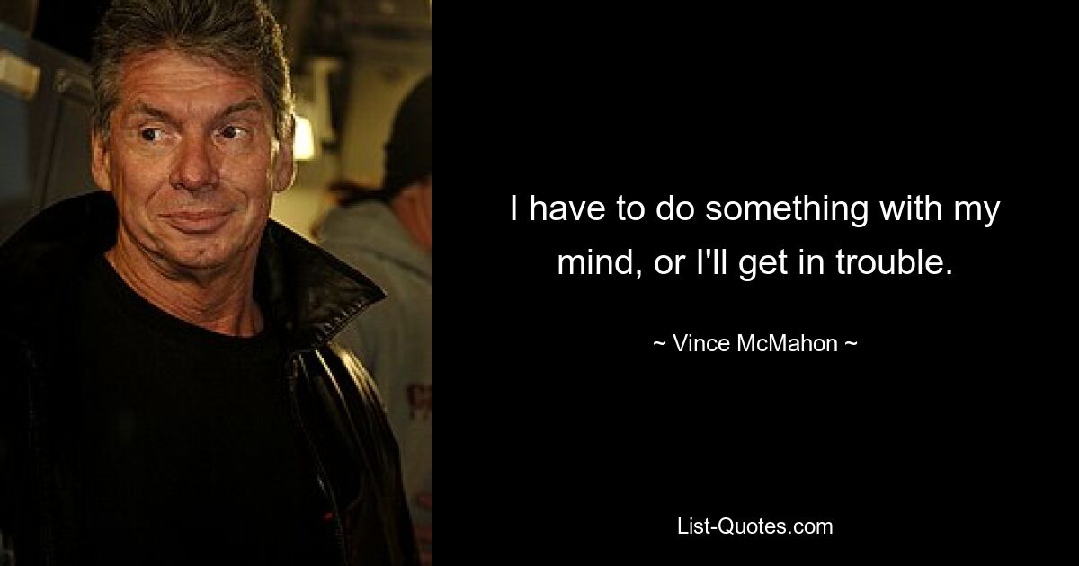 I have to do something with my mind, or I'll get in trouble. — © Vince McMahon