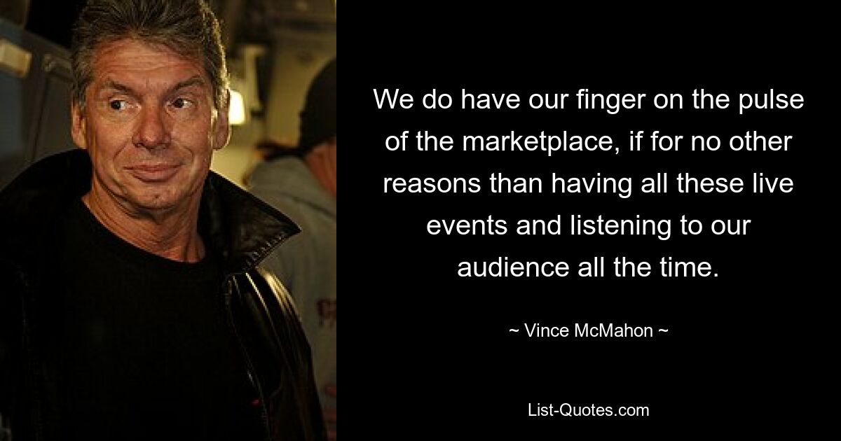 We do have our finger on the pulse of the marketplace, if for no other reasons than having all these live events and listening to our audience all the time. — © Vince McMahon