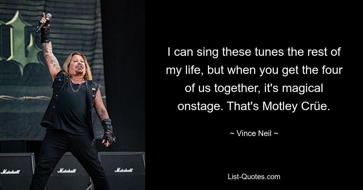 I can sing these tunes the rest of my life, but when you get the four of us together, it's magical onstage. That's Motley Crüe. — © Vince Neil