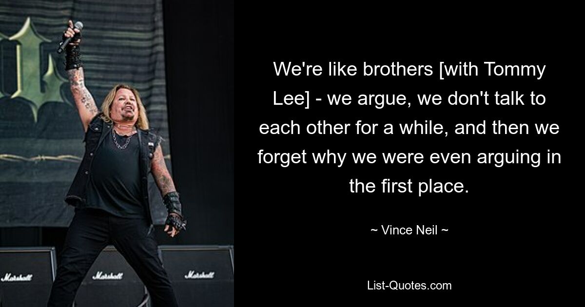 We're like brothers [with Tommy Lee] - we argue, we don't talk to each other for a while, and then we forget why we were even arguing in the first place. — © Vince Neil