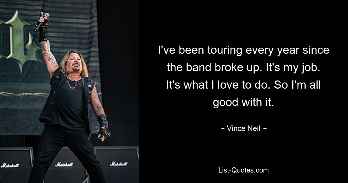 I've been touring every year since the band broke up. It's my job. It's what I love to do. So I'm all good with it. — © Vince Neil