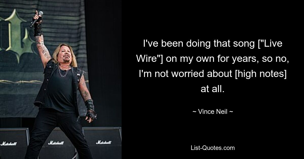 I've been doing that song ["Live Wire"] on my own for years, so no, I'm not worried about [high notes] at all. — © Vince Neil